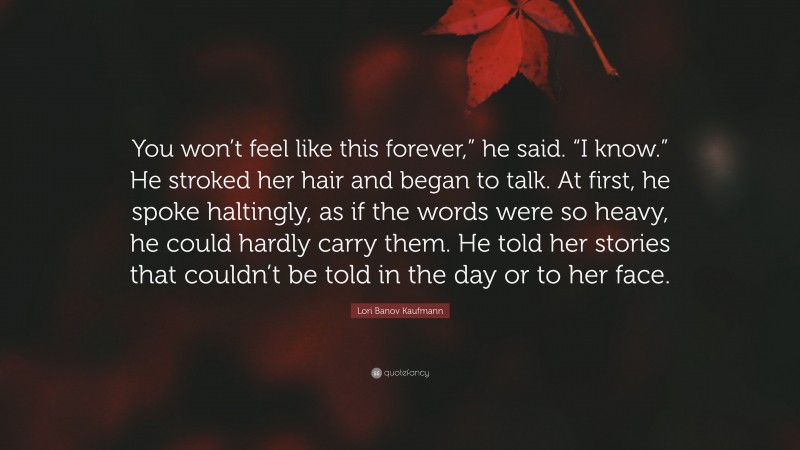 Lori Banov Kaufmann Quote: “You won’t feel like this forever,” he said. “I know.” He stroked her hair and began to talk. At first, he spoke haltingly, as if the words were so heavy, he could hardly carry them. He told her stories that couldn’t be told in the day or to her face.”
