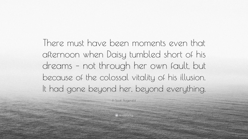 F. Scott Fitzgerald Quote: “There must have been moments even that afternoon when Daisy tumbled short of his dreams – not through her own fault, but because of the colossal vitality of his illusion. It had gone beyond her, beyond everything.”