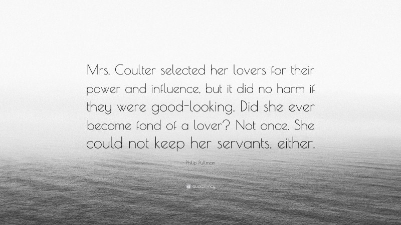 Philip Pullman Quote: “Mrs. Coulter selected her lovers for their power and influence, but it did no harm if they were good-looking. Did she ever become fond of a lover? Not once. She could not keep her servants, either.”