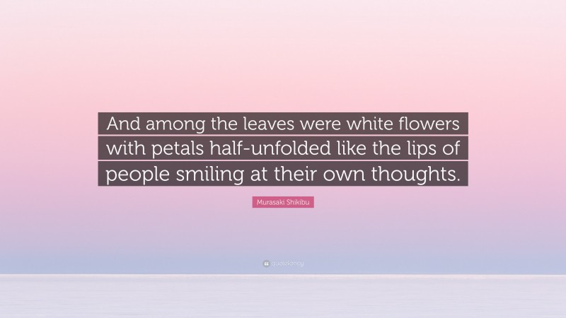 Murasaki Shikibu Quote: “And among the leaves were white flowers with petals half-unfolded like the lips of people smiling at their own thoughts.”