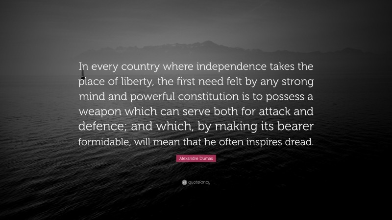Alexandre Dumas Quote: “In every country where independence takes the place of liberty, the first need felt by any strong mind and powerful constitution is to possess a weapon which can serve both for attack and defence; and which, by making its bearer formidable, will mean that he often inspires dread.”