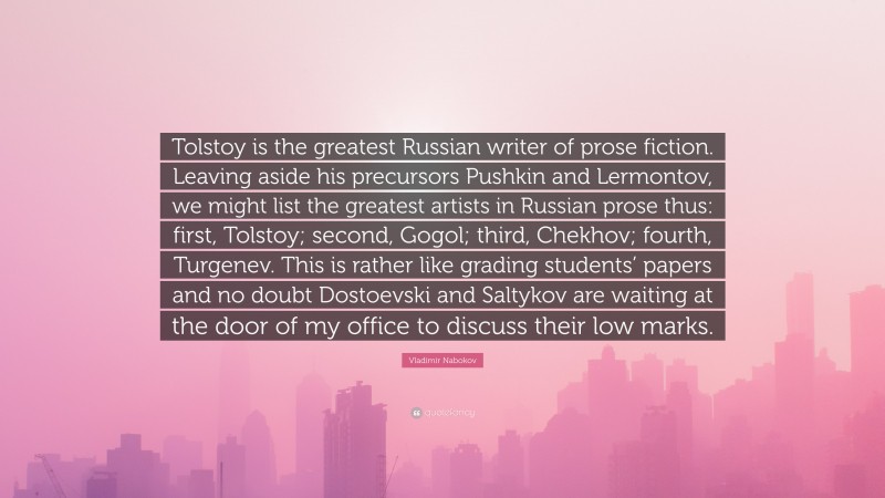 Vladimir Nabokov Quote: “Tolstoy is the greatest Russian writer of prose fiction. Leaving aside his precursors Pushkin and Lermontov, we might list the greatest artists in Russian prose thus: first, Tolstoy; second, Gogol; third, Chekhov; fourth, Turgenev. This is rather like grading students’ papers and no doubt Dostoevski and Saltykov are waiting at the door of my office to discuss their low marks.”