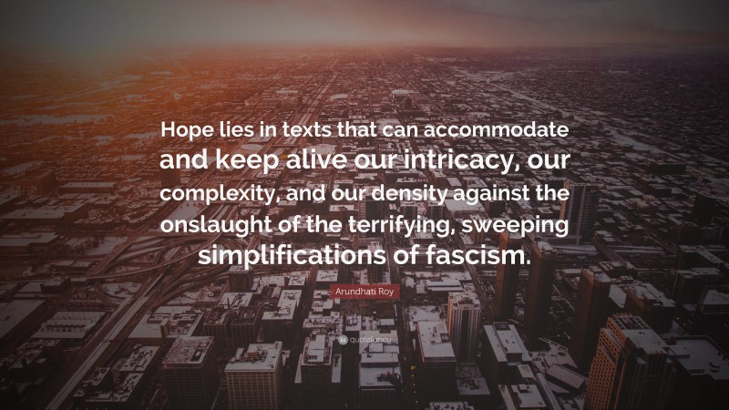 Arundhati Roy Quote: “Hope lies in texts that can accommodate and keep alive our intricacy, our complexity, and our density against the onslaught of the terrifying, sweeping simplifications of fascism.”