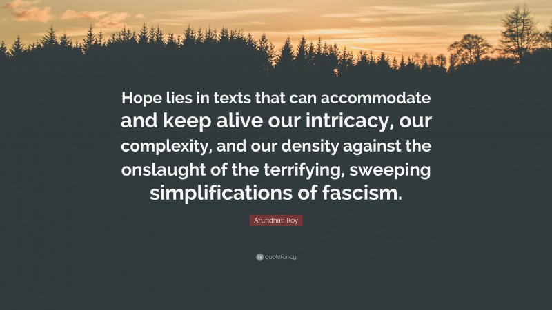 Arundhati Roy Quote: “Hope lies in texts that can accommodate and keep alive our intricacy, our complexity, and our density against the onslaught of the terrifying, sweeping simplifications of fascism.”