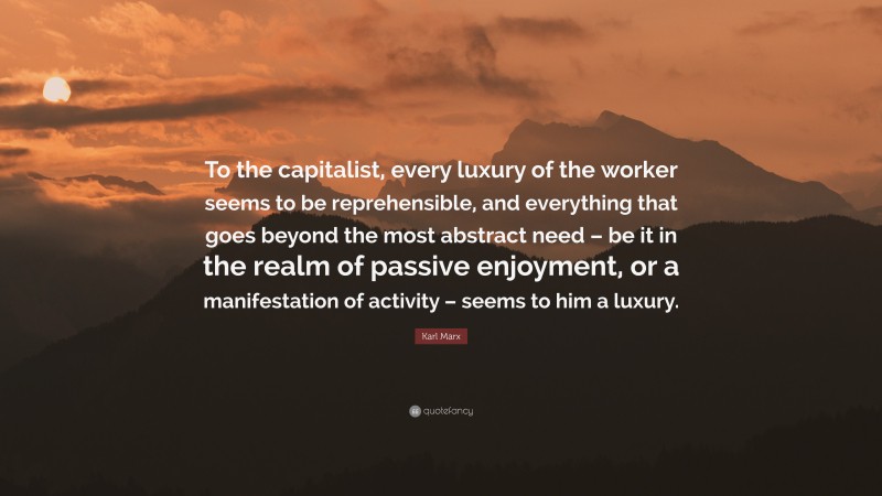 Karl Marx Quote: “To the capitalist, every luxury of the worker seems to be reprehensible, and everything that goes beyond the most abstract need – be it in the realm of passive enjoyment, or a manifestation of activity – seems to him a luxury.”