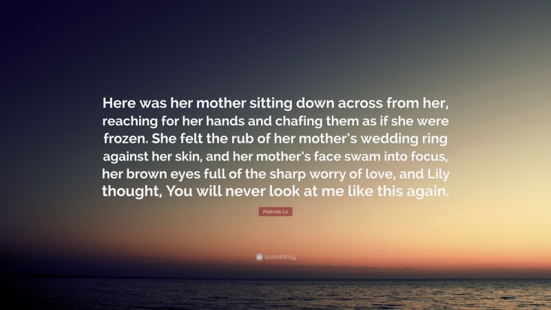 Malinda Lo Quote: “Here was her mother sitting down across from her, reaching for her hands and chafing them as if she were frozen. She felt the rub of her mother’s wedding ring against her skin, and her mother’s face swam into focus, her brown eyes full of the sharp worry of love, and Lily thought, You will never look at me like this again.”