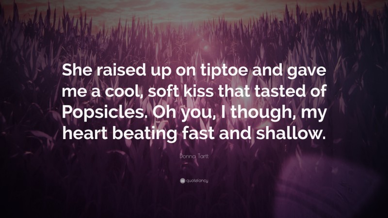 Donna Tartt Quote: “She raised up on tiptoe and gave me a cool, soft kiss that tasted of Popsicles. Oh you, I though, my heart beating fast and shallow.”