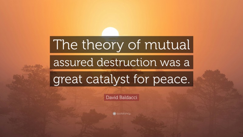 David Baldacci Quote: “The theory of mutual assured destruction was a great catalyst for peace.”