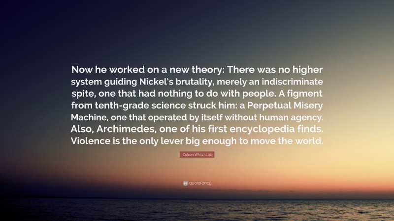 Colson Whitehead Quote: “Now he worked on a new theory: There was no higher system guiding Nickel’s brutality, merely an indiscriminate spite, one that had nothing to do with people. A figment from tenth-grade science struck him: a Perpetual Misery Machine, one that operated by itself without human agency. Also, Archimedes, one of his first encyclopedia finds. Violence is the only lever big enough to move the world.”