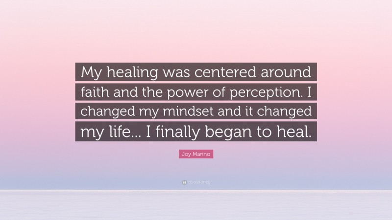 Joy Marino Quote: “My healing was centered around faith and the power of perception. I changed my mindset and it changed my life... I finally began to heal.”