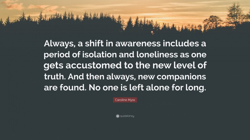 Caroline Myss Quote: “Always, a shift in awareness includes a period of isolation and loneliness as one gets accustomed to the new level of truth. And then always, new companions are found. No one is left alone for long.”