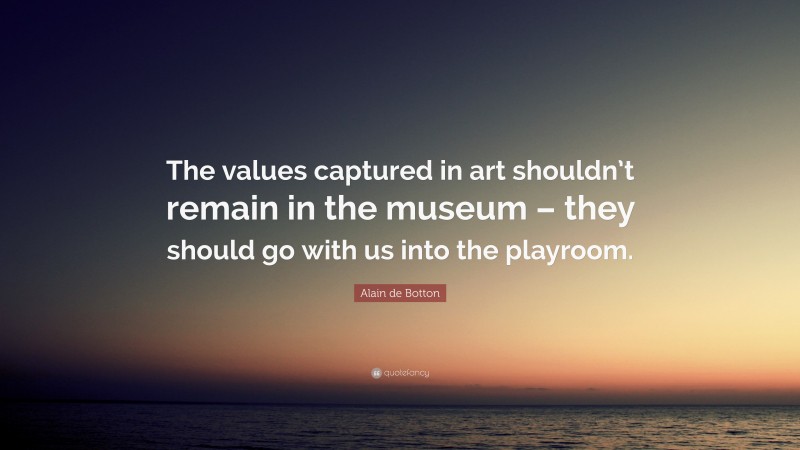 Alain de Botton Quote: “The values captured in art shouldn’t remain in the museum – they should go with us into the playroom.”