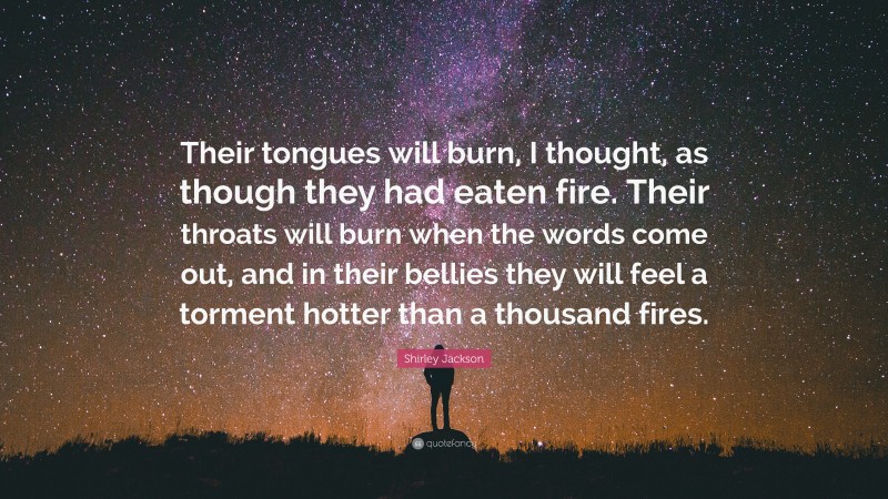 Shirley Jackson Quote: “Their tongues will burn, I thought, as though they had eaten fire. Their throats will burn when the words come out, and in their bellies they will feel a torment hotter than a thousand fires.”