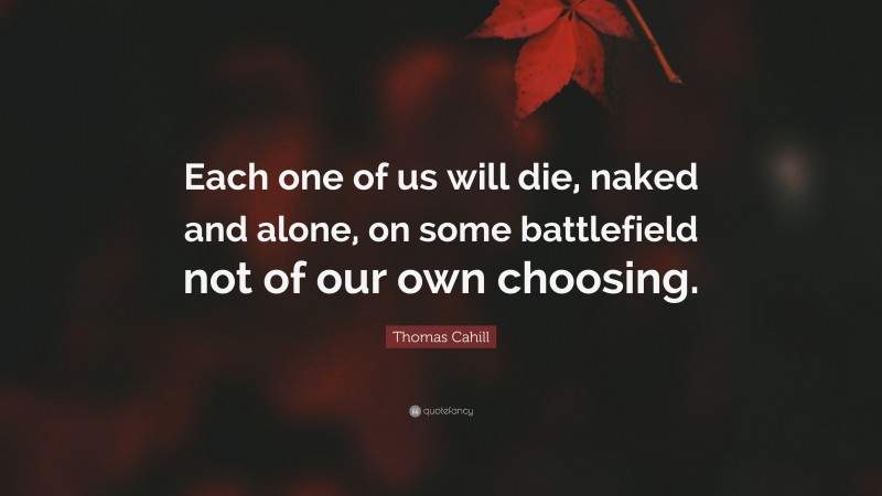 Thomas Cahill Quote: “Each one of us will die, naked and alone, on some battlefield not of our own choosing.”