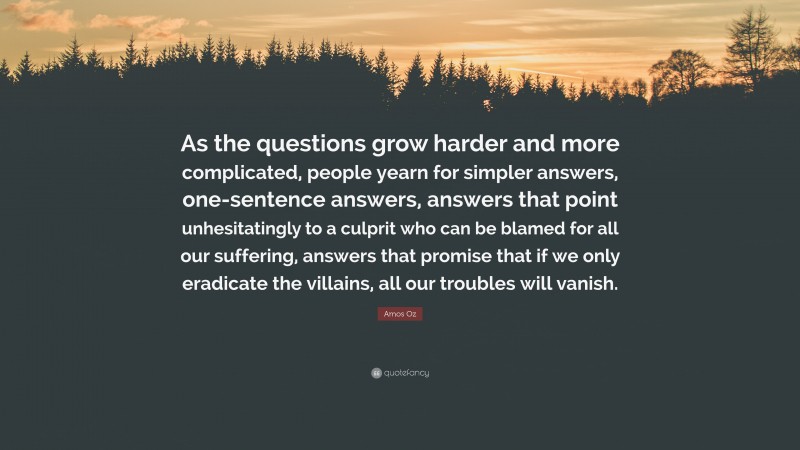 Amos Oz Quote: “As the questions grow harder and more complicated, people yearn for simpler answers, one-sentence answers, answers that point unhesitatingly to a culprit who can be blamed for all our suffering, answers that promise that if we only eradicate the villains, all our troubles will vanish.”
