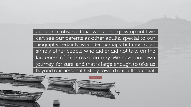 James Hollis Quote: “Jung once observed that we cannot grow up until we can see our parents as other adults, special to our biography certainly, wounded perhaps, but most of all simply other people who did or did not take on the largeness of their own journey. We have our own journey, for sure, and that is large enough to take us beyond our personal history toward our full potential.”