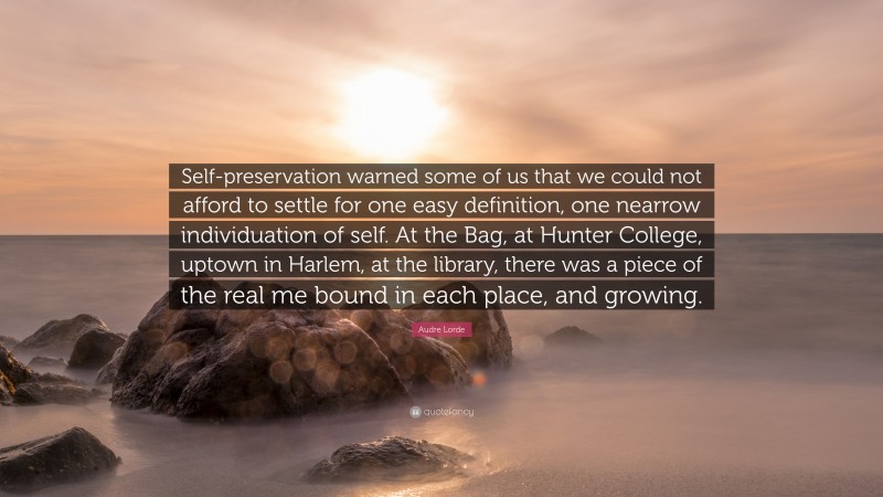 Audre Lorde Quote: “Self-preservation warned some of us that we could not afford to settle for one easy definition, one nearrow individuation of self. At the Bag, at Hunter College, uptown in Harlem, at the library, there was a piece of the real me bound in each place, and growing.”