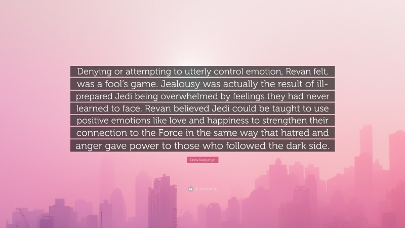 Drew Karpyshyn Quote: “Denying or attempting to utterly control emotion, Revan felt, was a fool’s game. Jealousy was actually the result of ill-prepared Jedi being overwhelmed by feelings they had never learned to face. Revan believed Jedi could be taught to use positive emotions like love and happiness to strengthen their connection to the Force in the same way that hatred and anger gave power to those who followed the dark side.”