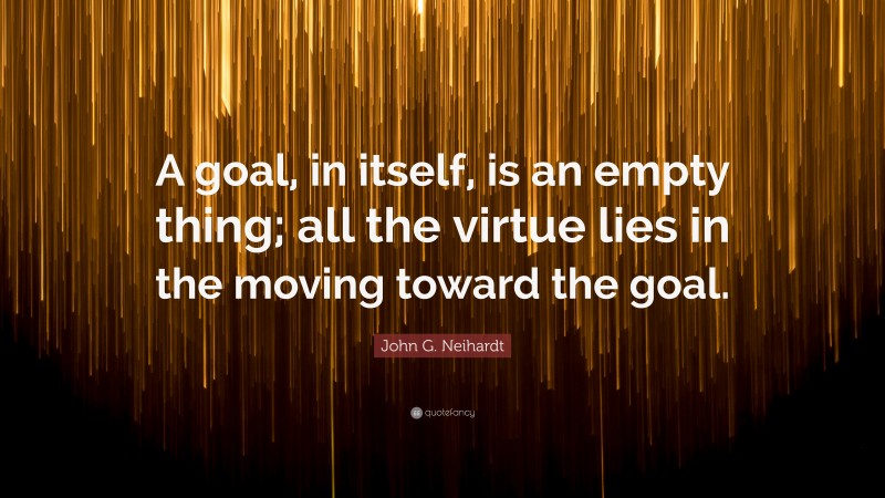 John G. Neihardt Quote: “A goal, in itself, is an empty thing; all the virtue lies in the moving toward the goal.”