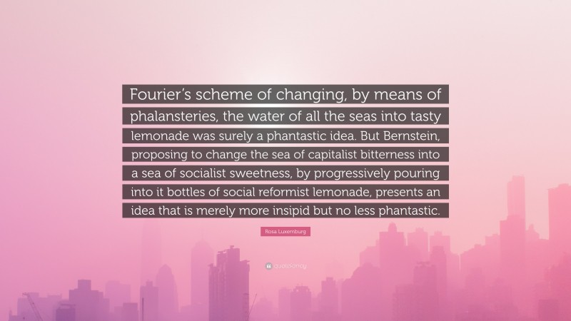Rosa Luxemburg Quote: “Fourier’s scheme of changing, by means of phalansteries, the water of all the seas into tasty lemonade was surely a phantastic idea. But Bernstein, proposing to change the sea of capitalist bitterness into a sea of socialist sweetness, by progressively pouring into it bottles of social reformist lemonade, presents an idea that is merely more insipid but no less phantastic.”