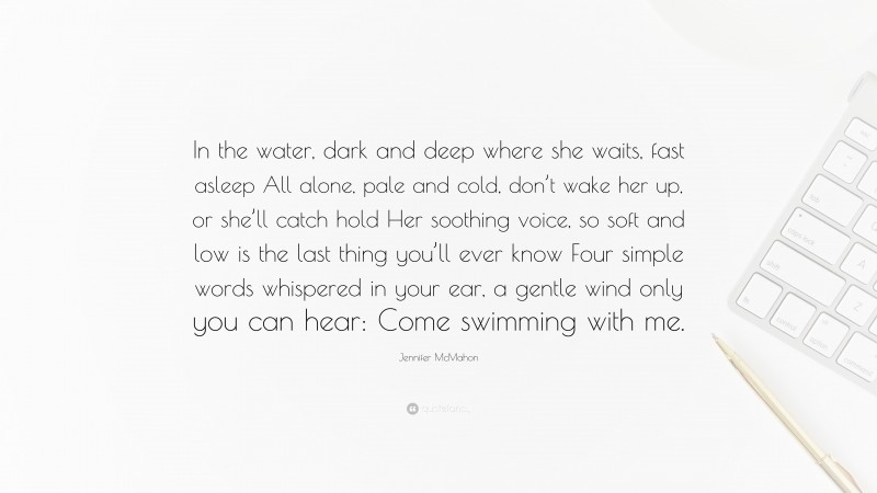 Jennifer McMahon Quote: “In the water, dark and deep where she waits, fast asleep All alone, pale and cold, don’t wake her up, or she’ll catch hold Her soothing voice, so soft and low is the last thing you’ll ever know Four simple words whispered in your ear, a gentle wind only you can hear: Come swimming with me.”