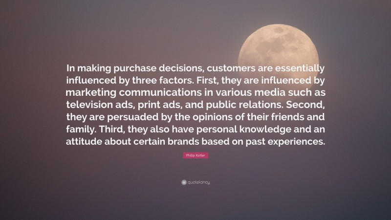 Philip Kotler Quote: “In making purchase decisions, customers are essentially influenced by three factors. First, they are influenced by marketing communications in various media such as television ads, print ads, and public relations. Second, they are persuaded by the opinions of their friends and family. Third, they also have personal knowledge and an attitude about certain brands based on past experiences.”