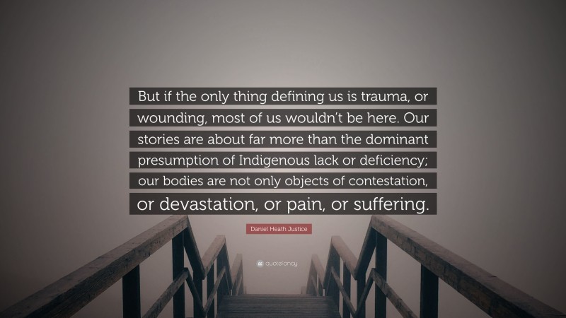 Daniel Heath Justice Quote: “But if the only thing defining us is trauma, or wounding, most of us wouldn’t be here. Our stories are about far more than the dominant presumption of Indigenous lack or deficiency; our bodies are not only objects of contestation, or devastation, or pain, or suffering.”