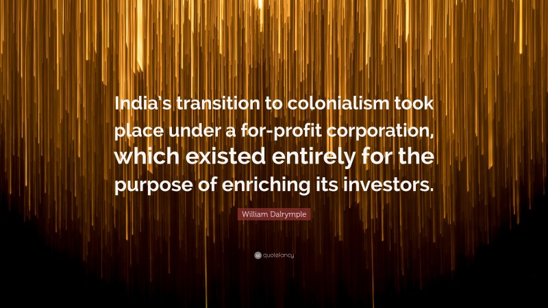 William Dalrymple Quote: “India’s transition to colonialism took place under a for-profit corporation, which existed entirely for the purpose of enriching its investors.”