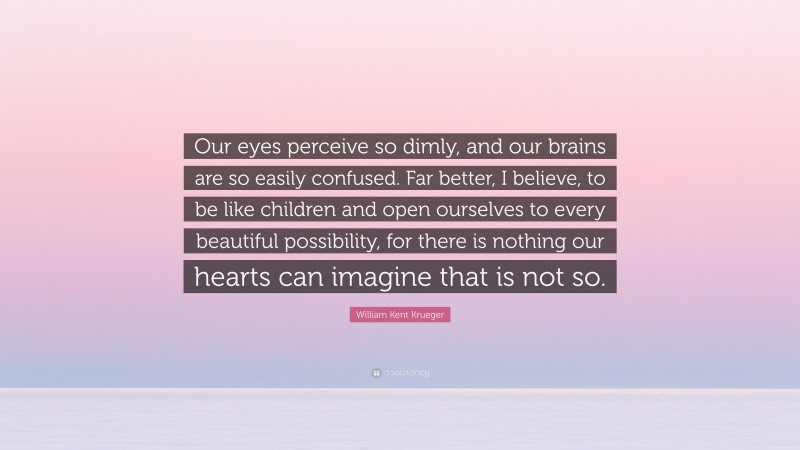 William Kent Krueger Quote: “Our eyes perceive so dimly, and our brains are so easily confused. Far better, I believe, to be like children and open ourselves to every beautiful possibility, for there is nothing our hearts can imagine that is not so.”