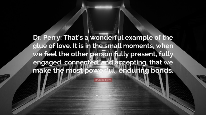 Bruce D. Perry Quote: “Dr. Perry: That’s a wonderful example of the glue of love. It is in the small moments, when we feel the other person fully present, fully engaged, connected, and accepting, that we make the most powerful, enduring bonds.”