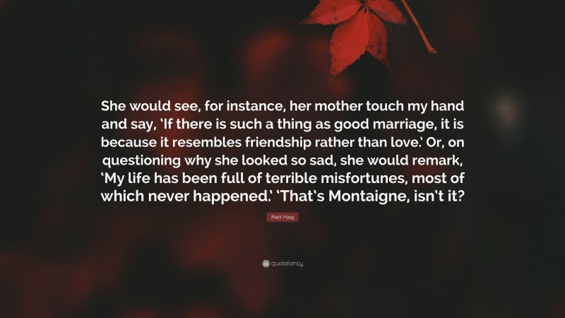 Matt Haig Quote: “She would see, for instance, her mother touch my hand and say, ‘If there is such a thing as good marriage, it is because it resembles friendship rather than love.’ Or, on questioning why she looked so sad, she would remark, ‘My life has been full of terrible misfortunes, most of which never happened.’ ‘That’s Montaigne, isn’t it?”