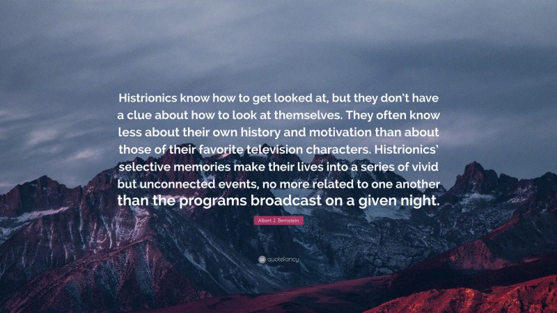Albert J. Bernstein Quote: “Histrionics know how to get looked at, but they don’t have a clue about how to look at themselves. They often know less about their own history and motivation than about those of their favorite television characters. Histrionics’ selective memories make their lives into a series of vivid but unconnected events, no more related to one another than the programs broadcast on a given night.”