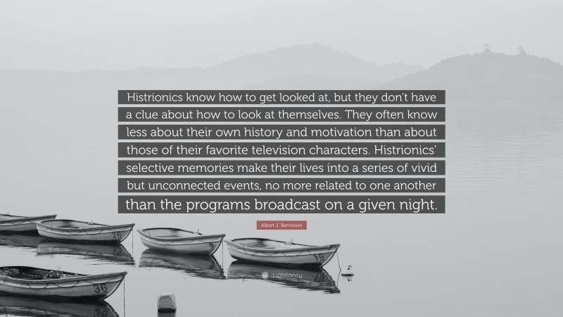 Albert J. Bernstein Quote: “Histrionics know how to get looked at, but they don’t have a clue about how to look at themselves. They often know less about their own history and motivation than about those of their favorite television characters. Histrionics’ selective memories make their lives into a series of vivid but unconnected events, no more related to one another than the programs broadcast on a given night.”