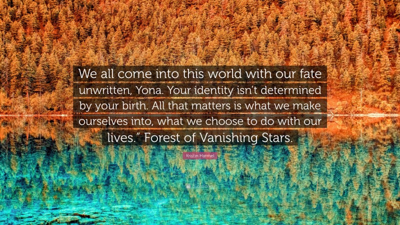 Kristin Harmel Quote: “We all come into this world with our fate unwritten, Yona. Your identity isn’t determined by your birth. All that matters is what we make ourselves into, what we choose to do with our lives.” Forest of Vanishing Stars.”