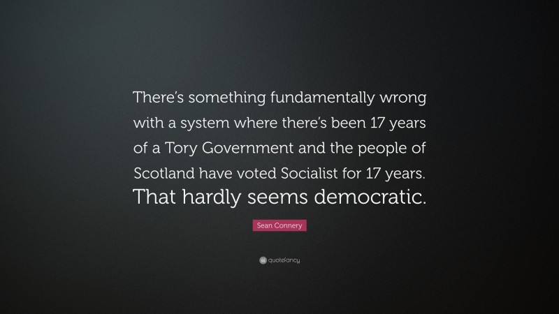 Sean Connery Quote: “There’s something fundamentally wrong with a system where there’s been 17 years of a Tory Government and the people of Scotland have voted Socialist for 17 years. That hardly seems democratic.”