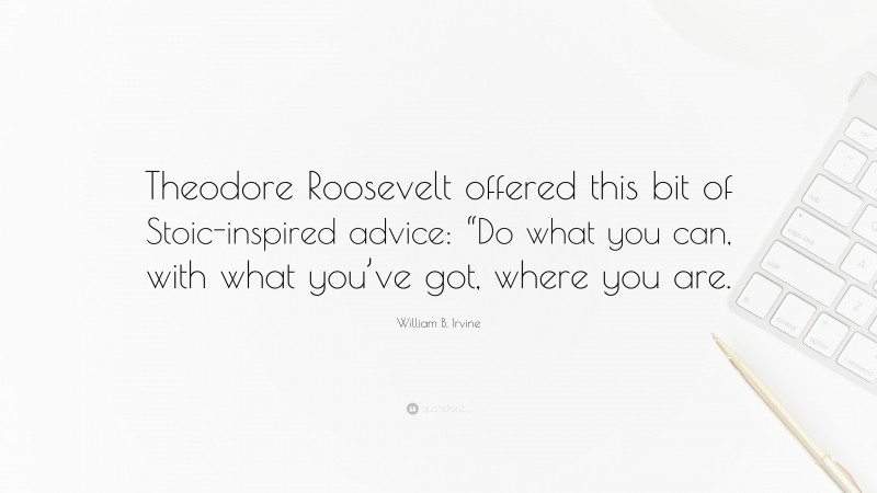 William B. Irvine Quote: “Theodore Roosevelt offered this bit of Stoic-inspired advice: “Do what you can, with what you’ve got, where you are.”