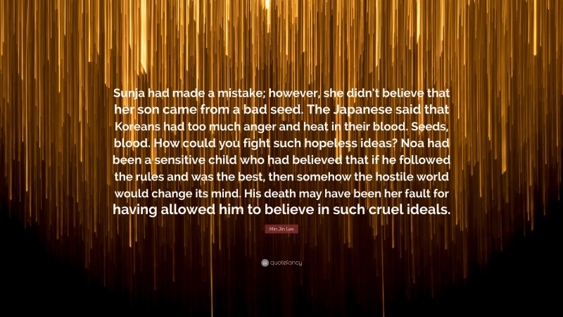 Min Jin Lee Quote: “Sunja had made a mistake; however, she didn’t believe that her son came from a bad seed. The Japanese said that Koreans had too much anger and heat in their blood. Seeds, blood. How could you fight such hopeless ideas? Noa had been a sensitive child who had believed that if he followed the rules and was the best, then somehow the hostile world would change its mind. His death may have been her fault for having allowed him to believe in such cruel ideals.”