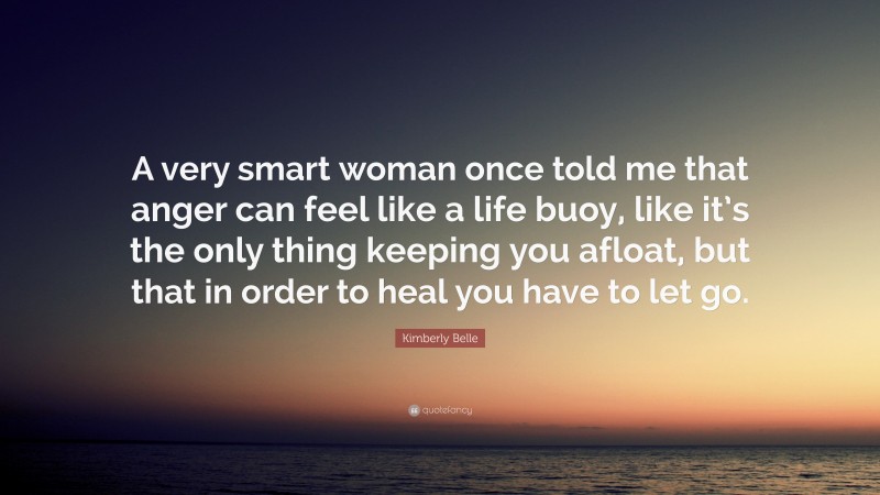 Kimberly Belle Quote: “A very smart woman once told me that anger can feel like a life buoy, like it’s the only thing keeping you afloat, but that in order to heal you have to let go.”