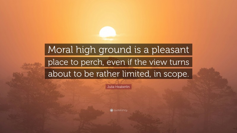 Julia Heaberlin Quote: “Moral high ground is a pleasant place to perch, even if the view turns about to be rather limited, in scope.”