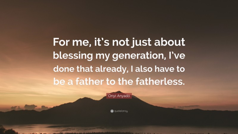 Onyi Anyado Quote: “For me, it’s not just about blessing my generation, I’ve done that already, I also have to be a father to the fatherless.”