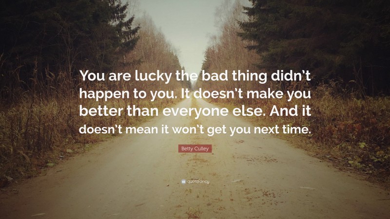 Betty Culley Quote: “You are lucky the bad thing didn’t happen to you. It doesn’t make you better than everyone else. And it doesn’t mean it won’t get you next time.”