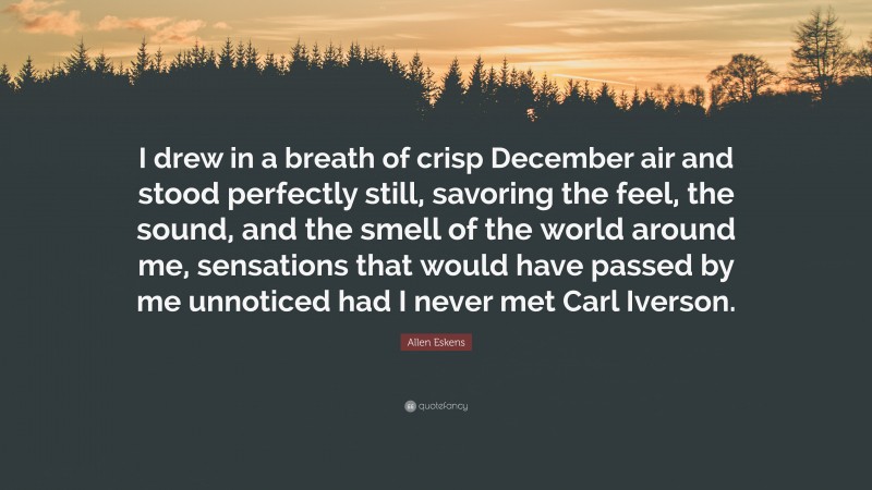 Allen Eskens Quote: “I drew in a breath of crisp December air and stood perfectly still, savoring the feel, the sound, and the smell of the world around me, sensations that would have passed by me unnoticed had I never met Carl Iverson.”