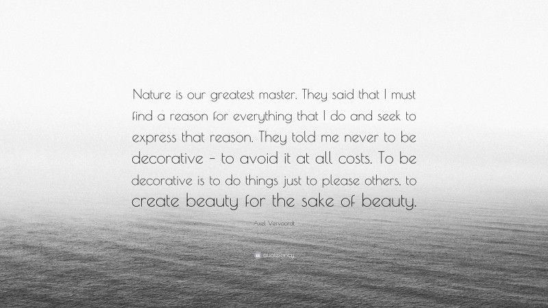 Axel Vervoordt Quote: “Nature is our greatest master. They said that I must find a reason for everything that I do and seek to express that reason. They told me never to be decorative – to avoid it at all costs. To be decorative is to do things just to please others, to create beauty for the sake of beauty.”