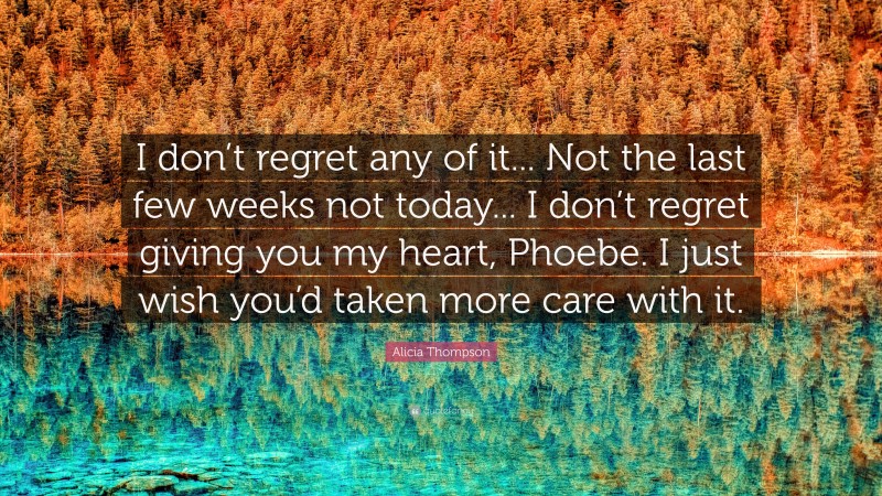 Alicia Thompson Quote: “I don’t regret any of it... Not the last few weeks not today... I don’t regret giving you my heart, Phoebe. I just wish you’d taken more care with it.”