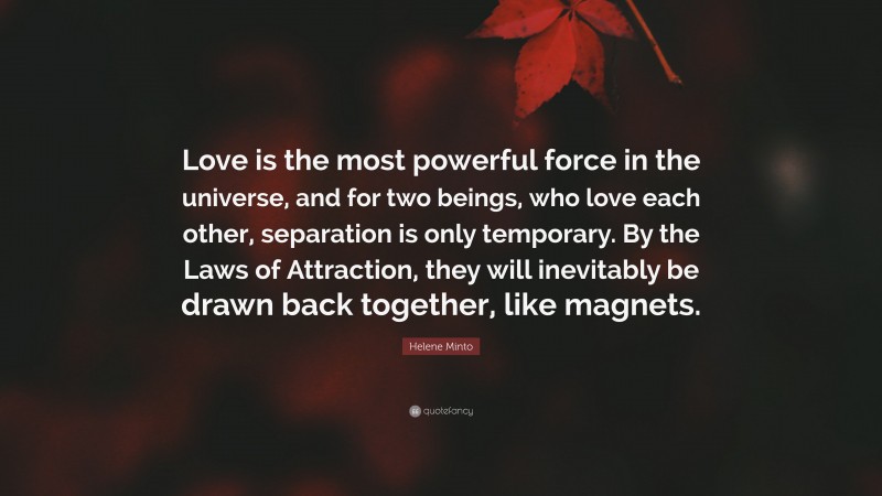 Helene Minto Quote: “Love is the most powerful force in the universe, and for two beings, who love each other, separation is only temporary. By the Laws of Attraction, they will inevitably be drawn back together, like magnets.”