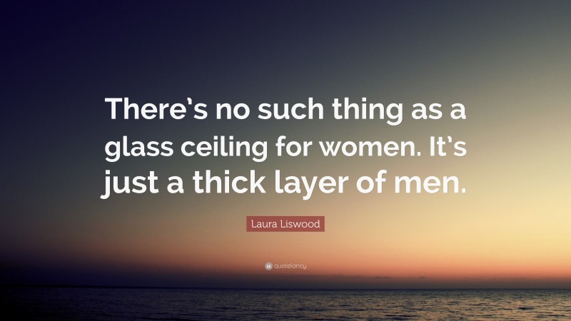 Laura Liswood Quote: “There’s no such thing as a glass ceiling for women. It’s just a thick layer of men.”