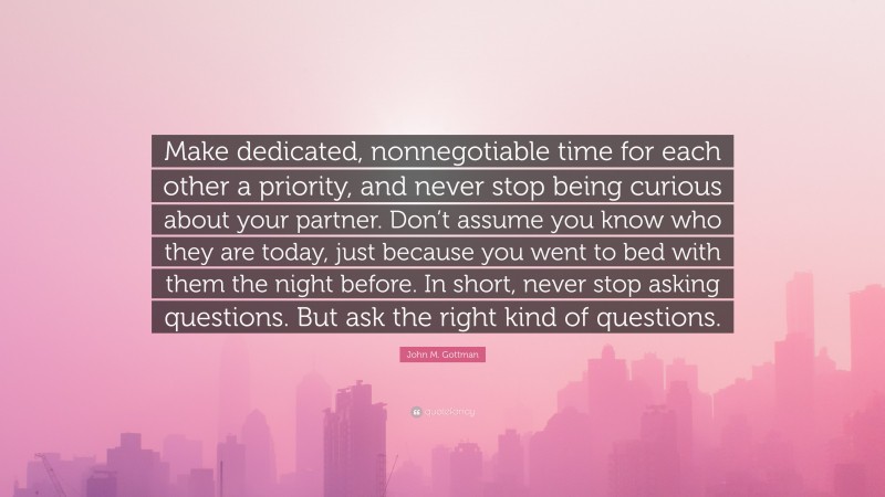 John M. Gottman Quote: “Make dedicated, nonnegotiable time for each other a priority, and never stop being curious about your partner. Don’t assume you know who they are today, just because you went to bed with them the night before. In short, never stop asking questions. But ask the right kind of questions.”
