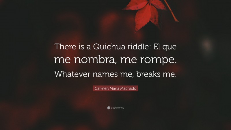 Carmen Maria Machado Quote: “There is a Quichua riddle: El que me nombra, me rompe. Whatever names me, breaks me.”
