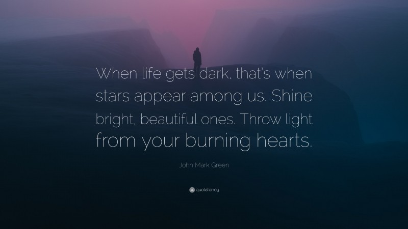 John Mark Green Quote: “When life gets dark, that’s when stars appear among us. Shine bright, beautiful ones. Throw light from your burning hearts.”