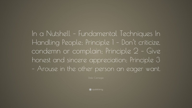 Dale Carnegie Quote: “In a Nutshell – Fundamental Techniques In Handling People; Principle 1 – Don’t criticize, condemn or complain; Principle 2 – Give honest and sincere appreciation; Principle 3 – Arouse in the other person an eager want.”
